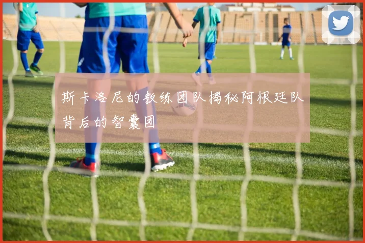 斯卡洛尼的教练团队揭秘阿根廷队背后的智囊团