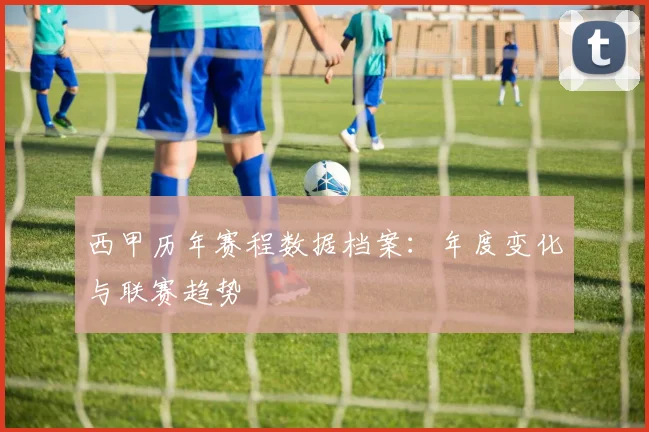西甲历年赛程数据档案：年度变化与联赛趋势