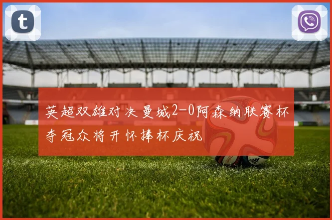 英超双雄对决曼城2-0阿森纳联赛杯夺冠众将开怀捧杯庆祝