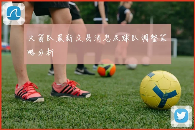 火箭队最新交易消息及球队调整策略分析